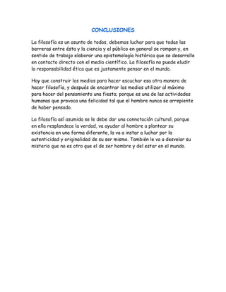 CONCLUSIONES 
La filosofía es un asunto de todos, debemos luchar para que todas las 
barreras entre ésta y la ciencia y el público en general se rompan y, en 
sentido de trabajo elaborar una epistemología histórica que se desarrolle 
en contacto directo con el medio científico. La filosofía no puede eludir 
la responsabilidad ética que es justamente pensar en el mundo. 
Hay que construir los medios para hacer escuchar esa otra manera de 
hacer filosofía, y después de encontrar los medios utilizar al máximo 
para hacer del pensamiento una fiesta; porque es una de las actividades 
humanas que provoca una felicidad tal que el hombre nunca se arrepiente 
de haber pensado. 
La filosofía así asumida se le debe dar una connotación cultural, porque 
en ella resplandece la verdad, va ayudar al hombre a plantear su 
existencia en una forma diferente, la va a instar a luchar por la 
autenticidad y originalidad de su ser mismo. También le va a desvelar su 
misterio que no es otro que el de ser hombre y del estar en el mundo. 
 