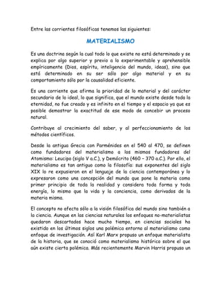 Entre las corrientes filosóficas tenemos las siguientes: 
MATERIALISMO 
Es una doctrina según la cual todo lo que existe no está determinado y se 
explica por algo superior y previo a lo experimentable y aprehensible 
empíricamente (Dios, espíritu, inteligencia del mundo, ideas), sino que 
está determinado en su ser sólo por algo material y en su 
comportamiento sólo por la causalidad eficiente. 
Es una corriente que afirma la prioridad de lo material y del carácter 
secundario de lo ideal, lo que significa, que el mundo existe desde toda la 
eternidad, no fue creado y es infinito en el tiempo y el espacio ya que es 
posible demostrar la exactitud de ese modo de concebir un proceso 
natural. 
Contribuye al crecimiento del saber, y al perfeccionamiento de los 
métodos científicos. 
Desde la antigua Grecia con Parménides en el 540 al 470, se definen 
como fundadores del materialismo a los mismos fundadores del 
Atomismo: Leucipo (siglo V a.C.), y Demócrito (460 – 370 a.C.). Por ello, el 
materialismo es tan antiguo como la filosofía: sus exponentes del siglo 
XIX lo re expusieron en el lenguaje de la ciencia contemporánea y lo 
expresaron como una concepción del mundo que pone la materia como 
primer principio de toda la realidad y considera toda forma y toda 
energía, lo mismo que la vida y la conciencia, como derivados de la 
materia misma. 
El concepto no afecta sólo a la visión filosófica del mundo sino también a 
la ciencia. Aunque en las ciencias naturales los enfoques no-materialistas 
quedaron descartados hace mucho tiempo, en ciencias sociales ha 
existido en los últimos siglos una polémica entorno al materialismo como 
enfoque de investigación. Así Karl Marx propuso un enfoque materialista 
de la historia, que se conoció como materialismo histórico sobre el que 
aún existe cierta polémica. Más recientemente Marvin Harris propuso un 
 