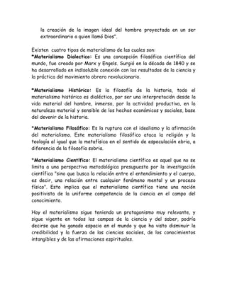 la creación de la imagen ideal del hombre proyectada en un ser 
extraordinario a quien llamó Dios". 
Existen cuatro tipos de materialismo de las cuales son: 
*Materialismo Dialectico: Es una concepción filosófica científica del 
mundo, fue creado por Marx y Engels. Surgió en la década de 1840 y se 
ha desarrollado en indisoluble conexión con los resultados de la ciencia y 
la práctica del movimiento obrero revolucionario. 
*Materialismo Histórico: Es la filosofía de la historia, todo el 
materialismo histórico es dialéctico, por ser una interpretación desde la 
vida material del hombre, inmerso, por la actividad productiva, en la 
naturaleza material y sensible de los hechos económicos y sociales, base 
del devenir de la historia. 
*Materialismo Filosófico: Es la ruptura con el idealismo y la afirmación 
del materialismo. Este materialismo filosófico ataca la religión y la 
teología al igual que la metafísica en el sentido de especulación ebria, a 
diferencia de la filosofía sobria. 
*Materialismo Científico: El materialismo científico es aquel que no se 
limita a una perspectiva metodológica presupuesta por la investigación 
científica "sino que busca la relación entre el entendimiento y el cuerpo, 
es decir, una relación entre cualquier fenómeno mental y un proceso 
físico". Esto implica que el materialismo científico tiene una noción 
positivista de la uniforme competencia de la ciencia en el campo del 
conocimiento. 
Hoy el materialismo sigue teniendo un protagonismo muy relevante, y 
sigue vigente en todos los campos de la ciencia y del saber, podría 
decirse que ha ganado espacio en el mundo y que ha visto disminuir la 
credibilidad y la fuerza de las ciencias sociales, de los conocimientos 
intangibles y de las afirmaciones espirituales. 
 