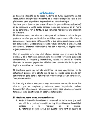 IDEALISMO 
La filosofía idealista de la época moderna se funda igualmente en las 
ideas, aunque el significado moderno de la idea no siempre es igual al del 
platonismo, pero no podemos separarlo de su sentido antiguo. 
Sostiene que el hombre solo puede alcanzar lo que está inmerso (dentro) 
en su conciencia y jamás puede conocer lo que son las cosas en sí, fuera 
de su conciencia. Por lo tanto, lo que llamamos realidad es una creación 
de la mente. 
El idealismo como doctrina se contrapone al realismo y reduce lo que 
podemos percibir por medio de los sentidos y que es accesible al mero 
pensamiento, ya que para esta corriente lo que aún no puede verse, puede 
ser comprendido. El idealismo pretende reducir el mundo a una actividad 
del espíritu... pretende identificar lo real con lo racional, el objeto con el 
sujeto o conciencia. 
Hoy el idealismo está muy desvirtuado, porque con el avance de las 
ciencias y de la técnica en general, gana mucho más terreno lo que pueda 
demostrarse, lo tangible y matemático, incluso se utiliza el término 
idealista de manera peyorativa, dándole una connotación de lo que es 
ilógico, e imposible de realizarse. 
El idealismo como un método científico es muy cuestionado en la 
actualidad, porque éste admite que lo que no puede verse puede ser 
comprendido; pero para el hombre de hoy lo que rige es "ver para creer", 
"ver para entender". 
La idea sigue siendo una parte muy importante dentro de todas las 
ciencias, que es aceptada y colocada como importante, incluso 
fundamental, el problema radica en cómo pasar esas ideas a sustancias 
tangibles, cómo objetivarlas sin pasar al materialismo 
El idealismo tiene como características: 
1. Rechaza la noción de noúmeno o cosa en sí: no existe nada que esté 
más allá de la realidad conocida, no hay distinción entre la realidad 
pensada y la realidad en sí misma. 
2. Potencian el papel activo del sujeto: para Kant el sujeto es 
 