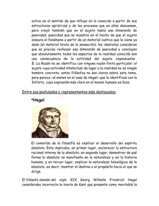 activo en el sentido de que influye en lo conocido a partir de sus 
estructuras aprióricas y de los procesos que en ellas descansan, 
pero creyó también que en el sujeto había una dimensión de 
pasividad, pasividad que se muestra en el hecho de que el sujeto 
elabora el fenómeno a partir de un material caótico que le viene ya 
dado (el material bruto de la sensación); los idealistas consideran 
que es preciso rechazar esa dimensión de pasividad y concluyen 
que absolutamente todos los aspectos de la realidad conocida son 
una consecuencia de la actividad del sujeto cognoscente. 
3. La Razón no se identifica con ninguna razón finita particular: el 
sujeto cuya actividad intelectual da lugar a la realidad no es ningún 
hombre concreto; estos filósofos no son claros sobre este tema, 
pero parece –al menos en el caso de Hegel– que la identifican con lo 
Infinito, cuya expresión más clara en el mundo humano es Dios. 
Entre sus postulados o representantes más destacados: 
*Hegel 
El cometido de la filosofía es explicar el desarrollo del espíritu 
absoluto. Esto implicaba, en primer lugar, esclarecer la estructura 
racional interna de lo absoluto; en segundo lugar, demostrar de qué 
forma lo absoluto se manifiesta en la naturaleza y en la historia 
humana; y en tercer lugar, explicar la naturaleza teleológica de lo 
absoluto, es decir, mostrar el destino o el propósito hacia el que se 
dirige. 
El filósofo alemán del siglo XIX Georg Wilhelm Friedrich Hegel 
consideraba incorrecta la teoría de Kant que presenta como inevitable la 
 