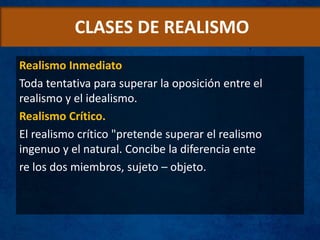 CLASES DE REALISMO
Realismo Inmediato
Toda tentativa para superar la oposición entre el
realismo y el idealismo.
Realismo Crítico.
El realismo crítico "pretende superar el realismo
ingenuo y el natural. Concibe la diferencia ente
re los dos miembros, sujeto – objeto.
 