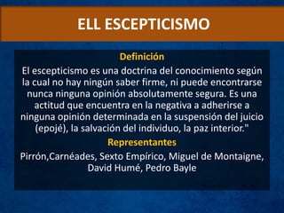 ELL ESCEPTICISMO
Definición
El escepticismo es una doctrina del conocimiento según
la cual no hay ningún saber firme, ni puede encontrarse
nunca ninguna opinión absolutamente segura. Es una
actitud que encuentra en la negativa a adherirse a
ninguna opinión determinada en la suspensión del juicio
(epojé), la salvación del individuo, la paz interior."
Representantes
Pirrón,Carnéades, Sexto Empírico, Miguel de Montaigne,
David Humé, Pedro Bayle
 