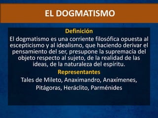EL DOGMATISMO
Definición
El dogmatismo es una corriente filosófica opuesta al
escepticismo y al idealismo, que haciendo derivar el
pensamiento del ser, presupone la supremacía del
objeto respecto al sujeto, de la realidad de las
ideas, de la naturaleza del espíritu.
Representantes
Tales de Mileto, Anaximandro, Anaxímenes,
Pitágoras, Heráclito, Parménides
 