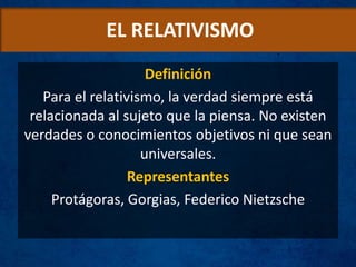 EL RELATIVISMO
Definición
Para el relativismo, la verdad siempre está
relacionada al sujeto que la piensa. No existen
verdades o conocimientos objetivos ni que sean
universales.
Representantes
Protágoras, Gorgias, Federico Nietzsche
 