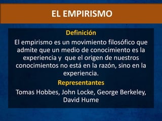 EL EMPIRISMO
Definición
El empirismo es un movimiento filosófico que
admite que un medio de conocimiento es la
experiencia y que el origen de nuestros
conocimientos no está en la razón, sino en la
experiencia.
Representantes
Tomas Hobbes, John Locke, George Berkeley,
David Hume
 