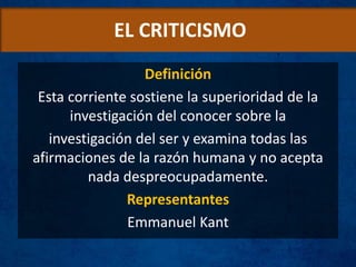 EL CRITICISMO
Definición
Esta corriente sostiene la superioridad de la
investigación del conocer sobre la
investigación del ser y examina todas las
afirmaciones de la razón humana y no acepta
nada despreocupadamente.
Representantes
Emmanuel Kant
 