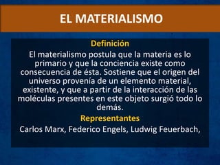 EL MATERIALISMO
Definición
El materialismo postula que la materia es lo
primario y que la conciencia existe como
consecuencia de ésta. Sostiene que el origen del
universo provenía de un elemento material,
existente, y que a partir de la interacción de las
moléculas presentes en este objeto surgió todo lo
demás.
Representantes
Carlos Marx, Federico Engels, Ludwig Feuerbach,
 