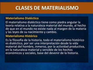 CLASES DE MATERIALISMO
Materialismo Dialéctico
El materialismo dialéctico tiene como piedra angular la
teoría relativa a la naturaleza material del mundo, al hecho
de que en el mundo no existe nada al margen de la materia
y las leyes de su nacimiento y cambio.
Materialismo Histórico
Es la filosofía de la historia, todo el materialismo histórico
es dialéctico, por ser una interpretación desde la vida
material del hombre, inmerso, por la actividad productiva,
en la naturaleza material y sensible de los hechos
económicos y sociales, base del devenir de la historia.
 