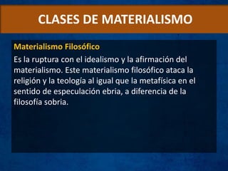 CLASES DE MATERIALISMO
Materialismo Filosófico
Es la ruptura con el idealismo y la afirmación del
materialismo. Este materialismo filosófico ataca la
religión y la teología al igual que la metafísica en el
sentido de especulación ebria, a diferencia de la
filosofía sobria.
 
