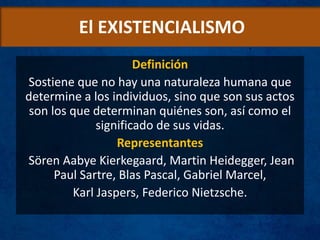El EXISTENCIALISMO
Definición
Sostiene que no hay una naturaleza humana que
determine a los individuos, sino que son sus actos
son los que determinan quiénes son, así como el
significado de sus vidas.
Representantes
Sören Aabye Kierkegaard, Martin Heidegger, Jean
Paul Sartre, Blas Pascal, Gabriel Marcel,
Karl Jaspers, Federico Nietzsche.
 