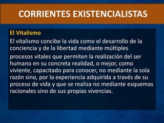 CORRIENTES EXISTENCIALISTAS
El Vitalismo
El vitalismo concibe la vida como el desarrollo de la
conciencia y de la libertad mediante múltiples
procesos vitales que permiten la realización del ser
humano en su concreta realidad, o mejor, como
viviente, capacitado para conocer, no mediante la sola
razón sino, por la experiencia adquirida a través de su
proceso de vida y que se realiza no mediante esquemas
racionales sino de sus propias vivencias.
 