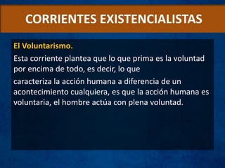 CORRIENTES EXISTENCIALISTAS
El Voluntarismo.
Esta corriente plantea que lo que prima es la voluntad
por encima de todo, es decir, lo que
caracteriza la acción humana a diferencia de un
acontecimiento cualquiera, es que la acción humana es
voluntaria, el hombre actúa con plena voluntad.
 