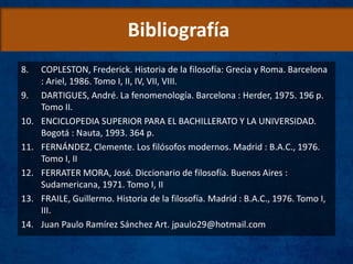 Bibliografía
8. COPLESTON, Frederick. Historia de la filosofía: Grecia y Roma. Barcelona
: Ariel, 1986. Tomo I, II, IV, VII, VIII.
9. DARTIGUES, André. La fenomenología. Barcelona : Herder, 1975. 196 p.
Tomo II.
10. ENCICLOPEDIA SUPERIOR PARA EL BACHILLERATO Y LA UNIVERSIDAD.
Bogotá : Nauta, 1993. 364 p.
11. FERNÁNDEZ, Clemente. Los filósofos modernos. Madrid : B.A.C., 1976.
Tomo I, II
12. FERRATER MORA, José. Diccionario de filosofía. Buenos Aires :
Sudamericana, 1971. Tomo I, II
13. FRAILE, Guillermo. Historia de la filosofía. Madrid : B.A.C., 1976. Tomo I,
III.
14. Juan Paulo Ramírez Sánchez Art. jpaulo29@hotmail.com
 
