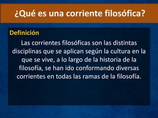 ¿Qué es una corriente filosófica?
Definición
Las corrientes filosóficas son las distintas
disciplinas que se aplican según la cultura en la
que se vive, a lo largo de la historia de la
filosofía, se han ido conformando diversas
corrientes en todas las ramas de la filosofía.
 