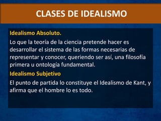 CLASES DE IDEALISMO
Idealismo Absoluto.
Lo que la teoría de la ciencia pretende hacer es
desarrollar el sistema de las formas necesarias de
representar y conocer, queriendo ser así, una filosofía
primera u ontología fundamental.
Idealismo Subjetivo
El punto de partida lo constituye el Idealismo de Kant, y
afirma que el hombre lo es todo.
 