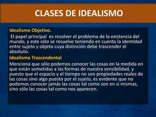 CLASES DE IDEALISMO
Idealismo Objetivo.
El papel principal es resolver el problema de la existencia del
mundo, y este sólo se resuelve teniendo en cuenta la identidad
entre sujeto y objeto cuya distinción debe trascender el
absoluto.
Idealismo Trascendental
Menciona que sólo podemos conocer las cosas en la medida en
que están sometidas a las formas de nuestra sensibilidad, y
puesto que el espacio y el tiempo no son propiedades reales de
las cosas sino algo puesto por el sujeto, es evidente que no
podemos conocer jamás las cosas tal como son en sí mismas,
sino sólo las cosas tal como nos aparecen.
 
