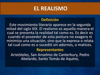 EL REALISMO
Definición
Este movimiento literario aparece en la segunda
mitad del siglo XIX. El realismo es aquella manera el
cual se presenta la realidad tal como es. Es decir es
cuando el poseedor de esta postura no exagera ni
minimiza una situación, sino que la expresa o relata
tal cual como es o sucedió sin adornos, o matices.
Representantes
Aristóteles, San Anselmo de Canterbury, Pedro
Abelardo, Santo Tomás de Aquino,
 