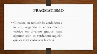 PRAGMATISMO 
• Consiste en reducir lo verdadero a 
lo útil, negando el conocimiento 
teórico en diversos grados, para 
algunos solo es verdadero aquello 
que es verificado con hechos 
 
