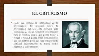 EL CRITICISMO 
• Kant, que sostiene la superioridad de la 
investigación del conocer sobre la 
investigación del ser. Esta corriente está 
convencida de que es posible el conocimiento 
para el hombre, acepta que puede llegar a 
poseer la verdad, puede tener conocimientos 
que dan certeza, pero que hace indispensable 
justificar racionalmente la forma cómo 
llegamos al conocimiento, 
 