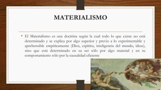 MATERIALISMO 
• El Materialismo es una doctrina según la cual todo lo que existe no está 
determinado y se explica por algo superior y previo a lo experimentable y 
aprehensible empíricamente (Dios, espíritu, inteligencia del mundo, ideas), 
sino que está determinado en su ser sólo por algo material y en su 
comportamiento sólo por la causalidad eficiente 
 