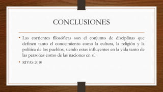 CONCLUSIONES 
• Las corrientes filosóficas son el conjunto de disciplinas que 
definen tanto el conocimiento como la cultura, la religión y la 
política de los pueblos, siendo estas influyentes en la vida tanto de 
las personas como de las naciones en sí. 
• RIVAS 2010 
 