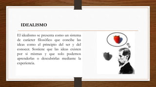IDEALISMO 
El idealismo se presenta como un sistema 
de carácter filosófico que concibe las 
ideas como el principio del ser y del 
conocer. Sostiene que las ideas existen 
por si mismas y que solo podemos 
aprenderlas o descubrirlas mediante la 
experiencia. 
 