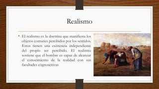 Realismo 
• El realismo es la doctrina que manifiesta los 
objetos comunes percibidos por los sentidos. 
Estos tienen una existencia independiente 
del propio ser percibido. El realismo 
sostiene que el hombre es capaz de alcanzar 
el conocimiento de la realidad con sus 
facultades cognoscitivas 
 
