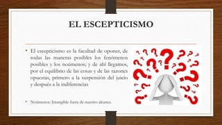EL ESCEPTICISMO 
• El escepticismo es la facultad de oponer, de 
todas las maneras posibles los fenómenos 
posibles y los noúmenos; y de ahí llegamos, 
por el equilibrio de las cosas y de las razones 
opuestas, primero a la suspensión del juicio 
y después a la indiferencias 
• Noúmenos: Intangible fuera de nuestro alcance. 
 
