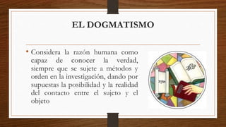 EL DOGMATISMO 
• Considera la razón humana como 
capaz de conocer la verdad, 
siempre que se sujete a métodos y 
orden en la investigación, dando por 
supuestas la posibilidad y la realidad 
del contacto entre el sujeto y el 
objeto 
 