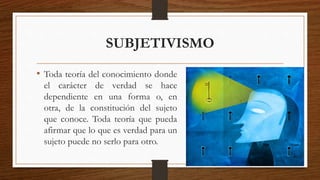 SUBJETIVISMO 
• Toda teoría del conocimiento donde 
el carácter de verdad se hace 
dependiente en una forma o, en 
otra, de la constitución del sujeto 
que conoce. Toda teoría que pueda 
afirmar que lo que es verdad para un 
sujeto puede no serlo para otro. 
 