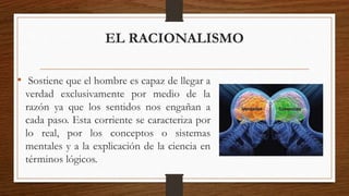 EL RACIONALISMO 
• Sostiene que el hombre es capaz de llegar a 
verdad exclusivamente por medio de la 
razón ya que los sentidos nos engañan a 
cada paso. Esta corriente se caracteriza por 
lo real, por los conceptos o sistemas 
mentales y a la explicación de la ciencia en 
términos lógicos. 
 