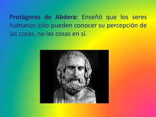Protágoras de Abdera: Enseñó que los seres
humanos sólo pueden conocer su percepción de
las cosas, no las cosas en sí.
 