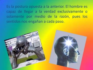 Es la postura opuesta a la anterior. El hombre es
capaz de llegar a la verdad exclusivamente o
solamente por medio de la razón, pues los
sentidos nos engañan a cada paso.
 