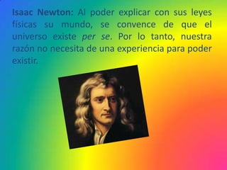 Isaac Newton: Al poder explicar con sus leyes
físicas su mundo, se convence de que el
universo existe per se. Por lo tanto, nuestra
razón no necesita de una experiencia para poder
existir.
 