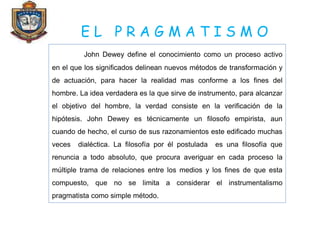 E L P R A G M A T I S M O
John Dewey define el conocimiento como un proceso activo
en el que los significados delinean nuevos métodos de transformación y
de actuación, para hacer la realidad mas conforme a los fines del
hombre. La idea verdadera es la que sirve de instrumento, para alcanzar
el objetivo del hombre, la verdad consiste en la verificación de la
hipótesis. John Dewey es técnicamente un filosofo empirista, aun
cuando de hecho, el curso de sus razonamientos este edificado muchas
veces dialéctica. La filosofía por él postulada es una filosofía que
renuncia a todo absoluto, que procura averiguar en cada proceso la
múltiple trama de relaciones entre los medios y los fines de que esta
compuesto, que no se limita a considerar el instrumentalismo
pragmatista como simple método.
 