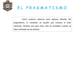 E L P R A G M A T I S M O
Como pudimos observar para algunos filósofos del
pragmatismo, lo verdadero es aquello que conduce al éxito
individual, mientras que para otros, sólo es verdadero cuando se
haya verificado con los hechos.
 