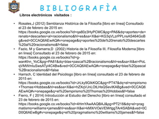 B I B L I O G R A F Ì A
Libros electrónicos visitados :
• Rosales,J (2012) Semblanza Histórica de la Filosofía [libro en línea] Consultado
el 23 de febrero de 2015 en:
https://books.google.co.ve/books?id=qa80z3HyPCMC&pg=PA6&dq=aportes+de+
renato+descartes+al+racionalismo&hl=es&sa=X&ei=KG3qVLzrPPLnsAS464GoB
g&ved=0CCAQ6AEwAQ#v=onepage&q=aportes%20de%20renato%20descartes
%20al%20racionalismo&f=false
• Fazio, M y Gamarra,D (2002) Historia de la Filosofía III. Filosofía Moderna [libro
en linea] Consultado el 23 de febrero de 2015 en:
https://books.google.co.ve/books?id=g-
wanKhn_YoC&pg=PA81&dq=blas+pascal%2Bracionalismo&hl=es&sa=X&ei=PoL
qVMWmIuSwsATyi4C4Bw&ved=0CCAQ6AEwAQ#v=onepage&q=blas%20pascal
%2Bracionalismo&f=false
• Harrsch, C Identidad del Psicólogo [libro en línea] consultado el 23 de febrero de
2015 en:
https://books.google.co.ve/books?id=JrLky9GIkKQC&pg=PT47&dq=el+empirismo
+Thomas+Hobbes&hl=es&sa=X&ei=hZXqVJnLOtLHsQSevIKABg&ved=0CCAQ6
AEwAQ#v=onepage&q=el%20empirismo%20Thomas%20Hobbes&f=false
• Fierro, F ( 2014) Introducción al Estudio del Derecho [libro en línea] consultado el
23 de febrero de 2015 en:
https://books.google.co.ve/books?id=4HmYAwAAQBAJ&pg=PT218&dq=el+prag
matismo+williams+james&hl=es&sa=X&ei=kMXrVOeVEMrtggTAr4SABA&ved=0C
D0Q6AEwBg#v=onepage&q=el%20pragmatismo%20williams%20james&f=false
 
