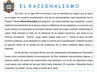 E L R A C I O N A L I S M O
Se inicio en el siglo XVII en Europa y que se identifica por alegar que la razón
es la origen de nuestros conocimientos. Uno de los representantes mas importantes fue el
filosofo francés Rene Descartes que proponía una duda metódica que sometiese a juicio
todos los conocimientos de la época aunque a diferencia de los escépticos, la suya era una
duda orienta a la búsqueda de principios últimos sobre las cuales cimentar sólidamente el
saber. Este principio lo hallo en la existencia de la propia conciencia, que duda en su
famosa formulación “pienso luego existo (cogito ergo sum )”. Sobre la base de esta
primera evidencia, pudo desandar en parte el camino de su escepticismo, hallando en Dios
el garante ultimo de la verdad de las evidencias de la razón mediante ideas claras y
distintas.
En tal sentido, se puede afirmar que las meditaciones planteadas por Descartes
tienen como principal objetivo la demostración de Dios mediante razonamientos lógicos, y
procura definir las bases del conocimiento del momento, con el fin de disponerlo sobre
unas bases mas solidas de las que había hasta entonces. En resumen, Descartes busca
encontrar “la verdad “ de las cosas a través de la razón.
 