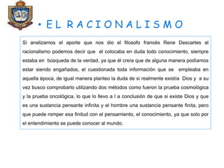 Si analizamos el aporte que nos dio el filosofo francés Rene Descartes al
racionalismo podemos decir que el colocaba en duda todo conocimiento, siempre
estaba en búsqueda de la verdad, ya que él creía que de alguna manera podíamos
estar siendo engañados, el cuestionada toda información que se empleaba en
aquella época, de igual manera planteo la duda de si realmente existía Dios y a su
vez busco comprobarlo utilizando dos métodos como fueron la prueba cosmológica
y la prueba oncológica, lo que lo llevo a l a conclusión de que si existe Dios y que
es una sustancia pensante infinita y el hombre una sustancia pensante finita, pero
que puede romper esa finitud con el pensamiento, el conocimiento, ya que solo por
el entendimiento se puede conocer al mundo.
 