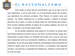 Pero existe un tercer tipo de conocimiento, que no se rige ni por la
sola experiencia, ni por la sola razón: es el conocimiento propio del corazón,
que aprehende los primeros principios. Para Pascal, el corazón seria una
especie de instinto intelectual en un sentido opuesto y anterior al proceso
discursivo de la razón. La razón se apoya sobre los movimientos del corazón.
Pero corazón significa también el órgano de la certeza religiosa, del amor de
Dios .” el corazón y no la razón siente a Dios.
En tal sentido analizando este aporte en mi opinión se puede decir
que Pascal entendía al hombre como un ser finito y al mismo tiempo capaz de y
transcender la propia finitud y la limitación del mundo, por lo que el creía que
este transcender tenia una connotación metafísica y otra religiosa, difícilmente
separables. Es por ello que todas instancias antropológicas del pensamiento de
Pascal se deben partir de la finitud del hombre y su grandeza, esta segunda
proviene una parte de su capacidad de inteligencia y libertad y la otra parte de
la unión con Dios.
 