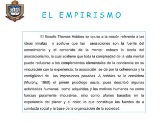 E L E M P I R I S M O
El filosofo Thomas Hobbes se opuso a la noción referente a las
ideas innatas y sostuvo que las sensaciones son la fuente del
conocimiento y el contenido de la mente: esbozo la teoría del
asociacionismo, la cual sostiene que toda la complejidad de la vida mental
puede reducirse a los complementos elementales de la conciencia en su
vinculación con la experiencia; la asociación se da por la coherencia y la
contigüidad de las impresiones pasadas. A hobbies se le considera
(Murphy, 1960) el primer psicólogo social, pues describió algunas
actividades humanas como adquiridas y los motivos humanos no como
fuerzas puramente impulsivas, sino como afanes basados en la
experiencia del placer y el dolor, lo que constituye las fuentes de a
conducta social y la base de la organización de la sociedad.
 