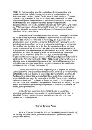 1882). En Representative Men: Seven Lectures, Emerson predicó una
psicología intuitiva de la formación del carácter y tomó prestadas las
interpretaciones de Henry James Senior sobre el místico religioso Emanuel
Swedenborg para definir el trascendentalismo como la realización de la
conciencia superior en el interior de la personalidad individual. William James
fue heredero de este swedemborgiano y de la psicología literaria
trascendentalista (ver The Secret of Swedenborg de Henry James y la edición
de William James de Literary Remains of the Late Henry James), pero fue
obligado a adaptar su epistemología religiosa con los rigurosos dictados
científicos de su propia época.
En la cumbre de su carrera profesional, en 1890, James produce el que
tal vez es el más importante texto todavía aprovechable de la disciplina, su
obra en dos volúmenes Principles of Psychology. En él, parte de una
preocupación sobre el objeto en el centro de la atención y propugna que la
psicología se desarrolla en torno a una psicología cognitiva de la conciencia.
Su metáfora más duradera fue la del flujo del pensamiento. Pero las ideas
nunca existen aisladas; lo que da color a los pensamientos y continuidad al
flujo palpitante es el tono-sensible del pensamiento. Esa era su doctrina de las
relaciones: así como los objetos pueden ser experimentados, también lo
pueden ser las relaciones entre ellos. Así, dijo, cualquier psicología
legítimamente científica puede explicar tanto el flujo del pensamiento como el
sentimiento. Particularmente entre 1890 y 1902, revisó la literatura francesa y
alemana sobre la psicopatología experimental y continuó los experimentos
sobre hipnosis, escritura automática y otros fenómenos de disociación que
había comenzado a finales de los años 80.
Como culminación de su obra en psicología a lo largo de los años 90,
James desarrolló una epistemología filosófica que creía era lo suficientemente
sofisticada como para desafiar la supremacía del materialismo científico. El
fundamento de esta crítica, y el resultado lógico tanto de su estudio de los
empirista británicos como del pragmatismo de C.S. Peirce, era su metafísica
del empirismo radical. El enfoque de James era empírico, decía, porque lo
circunscribía sólo a los hechos de experiencia. Era radical, sin embargo, en que
exigía a la ciencia no ignorar ningún aspecto de la realidad que pudiera, de
hecho, ser experimentado.
En la extensión subliminal de los horizontes de la conciencia,
encontramos alteraciones que señalan el verdadero centro de la vida y la
identidad. Pero no comprenderemos esas alteraciones, dijo, ni en esta
generación ni en la siguiente.
Charles Sanders Peirce
Nació el 10 de septiembre de 1839 en Cambridge (Massachusetts). Hijo
de Sarah y Benjamin Peirce, profesor de astronomía y matemáticas en
Universidad Harvard.
 