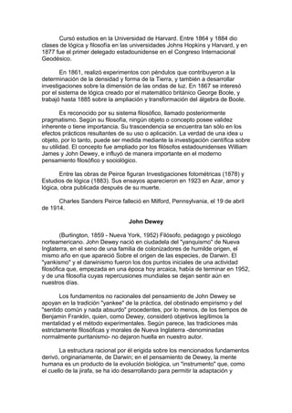 Cursó estudios en la Universidad de Harvard. Entre 1864 y 1884 dio
clases de lógica y filosofía en las universidades Johns Hopkins y Harvard, y en
1877 fue el primer delegado estadounidense en el Congreso Internacional
Geodésico.
En 1861, realizó experimentos con péndulos que contribuyeron a la
determinación de la densidad y forma de la Tierra, y también a desarrollar
investigaciones sobre la dimensión de las ondas de luz. En 1867 se interesó
por el sistema de lógica creado por el matemático británico George Boole, y
trabajó hasta 1885 sobre la ampliación y transformación del álgebra de Boole.
Es reconocido por su sistema filosófico, llamado posteriormente
pragmatismo. Según su filosofía, ningún objeto o concepto posee validez
inherente o tiene importancia. Su trascendencia se encuentra tan sólo en los
efectos prácticos resultantes de su uso o aplicación. La verdad de una idea u
objeto, por lo tanto, puede ser medida mediante la investigación científica sobre
su utilidad. El concepto fue ampliado por los filósofos estadounidenses William
James y John Dewey, e influyó de manera importante en el moderno
pensamiento filosófico y sociológico.
Entre las obras de Peirce figuran Investigaciones fotométricas (1878) y
Estudios de lógica (1883). Sus ensayos aparecieron en 1923 en Azar, amor y
lógica, obra publicada después de su muerte.
Charles Sanders Peirce falleció en Milford, Pennsylvania, el 19 de abril
de 1914.
John Dewey
(Burlington, 1859 - Nueva York, 1952) Filósofo, pedagogo y psicólogo
norteamericano. John Dewey nació en ciudadela del "yanquismo" de Nueva
Inglaterra, en el seno de una familia de colonizadores de humilde origen, el
mismo año en que apareció Sobre el origen de las especies, de Darwin. El
"yankismo" y el darwinismo fueron los dos puntos iniciales de una actividad
filosófica que, empezada en una época hoy arcaica, había de terminar en 1952,
y de una filosofía cuyas repercusiones mundiales se dejan sentir aún en
nuestros días.
Los fundamentos no racionales del pensamiento de John Dewey se
apoyan en la tradición "yankee" de la práctica, del obstinado empirismo y del
"sentido común y nada absurdo" procedentes, por lo menos, de los tiempos de
Benjamin Franklin, quien, como Dewey, consideró objetivos legítimos la
mentalidad y el método experimentales. Según parece, las tradiciones más
estrictamente filosóficas y morales de Nueva Inglaterra -denominadas
normalmente puritanismo- no dejaron huella en nuestro autor.
La estructura racional por él erigida sobre los mencionados fundamentos
derivó, originariamente, de Darwin; en el pensamiento de Dewey, la mente
humana es un producto de la evolución biológica, un "instrumento" que, como
el cuello de la jirafa, se ha ido desarrollando para permitir la adaptación y
 