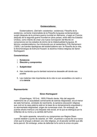 Existencialismo:
Existencialismo. (Del latín «existentia»: existencia). Filosofía de la
existencia, corriente irracionalista de la Filosofía burguesa contemporánea;
surgió (después de la primera guerra mundial en Alemania, y luego en Francia;
después de la segunda guerra mundial en otros países, entre ellos los Estados
Unidos), como intento de crear una nueva Concepción del Mundo en
consonancia con los estados de ánimo de la intelectualidad burguesa. El
término «existencialismo» fue introducido por el neokantiano Fritz Heinemann
(1929). Las fuentes ideológicas del existencialismo son: la Filosofía de la vida,
la fenomenología de Edmund Husserl, la doctrina místico-religiosa de Søren
Kierkegaard.
Características:
1. Existencia
2. Elección y compromiso
3. Subjetividad
4. Han mantenido que la claridad racional es deseable allí donde sea
posible
5. Las materias más importantes de la vida no son accesibles a la razón o
a la ciencia
Representante:
Sören Kierkegaard
(Copenhague, 1813-id., 1855) Filósofo danés. Hijo del segundo
matrimonio de un acaudalado comerciante de estricta religiosidad, era el menor
de siete hermanos. Jorobado de nacimiento, la opresiva educación religiosa
que vivió en la casa paterna está en la base de su temperamento angustiado y
su atormentada religiosidad, origen de numerosas crisis. Sin embargo, de
puertas afuera mantuvo una disipada vida social, en la que se distinguía por la
brillantez de su ironía y su sentido del humor.
Sin razón aparente, renunció a su compromiso con Regina Olsen
cuando estaban a punto de casarse, en 1841, al parecer a causa de una nueva
crisis que le empujó a abrazar una vida religiosa, en el peculiar sentido que ello
tenía para él. Sin embargo, antes de defender la fe como la única vía para
 