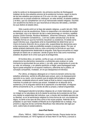 evitar la caída en la desesperación, los primeros escritos de Kierkegaard
trataban de los dos estadios previos de la existencia humana, según la teoría
de los tres estadios que propuso en O lo uno o lo otro, que guarda cierto
paralelo con su propia existencia; distinguió, en este sentido, el estadio estético
y el ético, que se completarían con el ya mencionado estadio religioso. Escribió
con seudónimo los libros en que reconstruía el discurso del esteta, y también
los que dedicó al estadio ético.
Sólo cuando entró en la fase del estadio religioso, a partir del año 1848,
abandonó el uso de seudónimos. Éstos no respondían a la voluntad de ocultar
su identidad, sino a la intención de dar a cada personaje un nombre y apellido
propios (Victor Eremita, Nicolaus Notabene, Johannes Climacus, Johannes de
Silentio, Constantin Constantinus...) con los cuales caricaturizar una de las
múltiples formas en que los hombres resuelven su existencia. El esteta sería
aquel individuo que, angustiado ante la imposibilidad de determinar por sí
mismo la buena dirección de su propia vida, suspendiese las decisiones para
evitar equivocarse: nada es preferible excepto si produce placer. Por eso, el
esteta acabará dedicando toda su vida a encontrar la fórmula en que haya
quedado absolutamente desterrada la angustia. Esta figura encuentra su mejor
ejemplo en Diario de un seductor, donde el goce de la vida como momentos
aislados de placer es lo único que guía al protagonista.
El hombre ético, en cambio, confía en que, al contrario, su razón le
proporcione los elementos necesarios y suficientes para evaluar en cada
momento la oportunidad de sus actos y, con ello, guiar rectamente el curso de
su vida; sin embargo, y en abierta oposición a Hegel, para Kierkegaard esta
figura queda atrapada en el espacio mediocre y alienante de lo público, el
concepto compartido, nivelador, en el que desaparece el individuo.
Por último, el religioso albergará en sí mismo la tensión entre los dos
estadios anteriores; sentirá la dificultad para actuar, pero a la desesperación
opondrá no su razón, sino la pasión que el esteta derrochaba en las gestas
amorosas, empleada ahora en sentir hasta el final su temor a equivocarse,
mientras no puede por menos que actuar. Instalado en el absurdo de la
existencia y en la angustia radical de la aspiración a la eternidad, el religioso
afirma únicamente su fe, y a través de ella su propia y radical singularidad.
Kierkegaard abordó la temática religiosa de un modo heterodoxo, ya que
no indagó en la naturaleza de la fe desde la premisa de la existencia de Dios
sino desde la subjetividad del individuo, que, a través del inevitable ejercicio de
su libertad, ve en el sentimiento religioso la única forma de vivir una existencia
digna, no tanto a los ojos de Dios como a los suyos propios. Además de su
prolijidad, lo que hace notable al filósofo es la originalidad de su trabajo, muy
próximo a algunas de las corrientes filosóficas más relevantes del siglo por
venir, sobre todo el existencialismo.
Jean-Paúl Sartre
(París, 1905-id., 1980) Filósofo y escritor francés. Precoz lector de los
clásicos franceses, en 1915 ingresó en el liceo Henri IV de París y conoció a
 