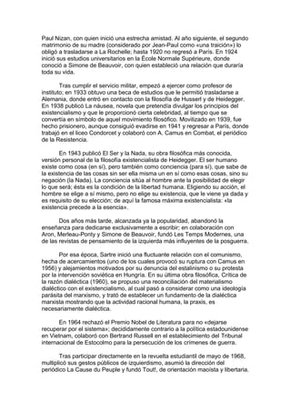 Paul Nizan, con quien inició una estrecha amistad. Al año siguiente, el segundo
matrimonio de su madre (considerado por Jean-Paul como «una traición») lo
obligó a trasladarse a La Rochelle; hasta 1920 no regresó a París. En 1924
inició sus estudios universitarios en la École Normale Supérieure, donde
conoció a Simone de Beauvoir, con quien estableció una relación que duraría
toda su vida.
Tras cumplir el servicio militar, empezó a ejercer como profesor de
instituto; en 1933 obtuvo una beca de estudios que le permitió trasladarse a
Alemania, donde entró en contacto con la filosofía de Husserl y de Heidegger.
En 1938 publicó La náusea, novela que pretendía divulgar los principios del
existencialismo y que le proporcionó cierta celebridad, al tiempo que se
convertía en símbolo de aquel movimiento filosófico. Movilizado en 1939, fue
hecho prisionero, aunque consiguió evadirse en 1941 y regresar a París, donde
trabajó en el liceo Condorcet y colaboró con A. Camus en Combat, el periódico
de la Resistencia.
En 1943 publicó El Ser y la Nada, su obra filosófica más conocida,
versión personal de la filosofía existencialista de Heidegger. El ser humano
existe como cosa (en sí), pero también como conciencia (para sí), que sabe de
la existencia de las cosas sin ser ella misma un en sí como esas cosas, sino su
negación (la Nada). La conciencia sitúa al hombre ante la posibilidad de elegir
lo que será; ésta es la condición de la libertad humana. Eligiendo su acción, el
hombre se elige a sí mismo, pero no elige su existencia, que le viene ya dada y
es requisito de su elección; de aquí la famosa máxima existencialista: «la
existencia precede a la esencia».
Dos años más tarde, alcanzada ya la popularidad, abandonó la
enseñanza para dedicarse exclusivamente a escribir; en colaboración con
Aron, Merleau-Ponty y Simone de Beauvoir, fundó Les Temps Modernes, una
de las revistas de pensamiento de la izquierda más influyentes de la posguerra.
Por esa época, Sartre inició una fluctuante relación con el comunismo,
hecha de acercamientos (uno de los cuales provocó su ruptura con Camus en
1956) y alejamientos motivados por su denuncia del estalinismo o su protesta
por la intervención soviética en Hungría. En su última obra filosófica, Crítica de
la razón dialéctica (1960), se propuso una reconciliación del materialismo
dialéctico con el existencialismo, al cual pasó a considerar como una ideología
parásita del marxismo, y trató de establecer un fundamento de la dialéctica
marxista mostrando que la actividad racional humana, la praxis, es
necesariamente dialéctica.
En 1964 rechazó el Premio Nobel de Literatura para no «dejarse
recuperar por el sistema»; decididamente contrario a la política estadounidense
en Vietnam, colaboró con Bertrand Russell en el establecimiento del Tribunal
internacional de Estocolmo para la persecución de los crímenes de guerra.
Tras participar directamente en la revuelta estudiantil de mayo de 1968,
multiplicó sus gestos públicos de izquierdismo, asumió la dirección del
periódico La Cause du Peuple y fundó Tout!, de orientación maoísta y libertaria.
 