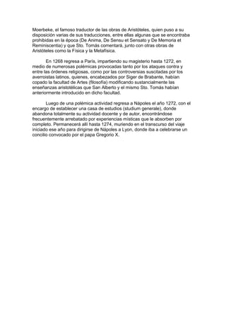 Moerbeke, el famoso traductor de las obras de Aristóteles, quien puso a su
disposición varias de sus traducciones, entre ellas algunas que se encontraba
prohibidas en la época (De Anima, De Sensu et Sensato y De Memoria et
Reminiscentia) y que Sto. Tomás comentará, junto con otras obras de
Aristóteles como la Física y la Metafísica.
En 1268 regresa a París, impartiendo su magisterio hasta 1272, en
medio de numerosas polémicas provocadas tanto por los ataques contra y
entre las órdenes religiosas, como por las controversias suscitadas por los
averroistas latinos, quienes, encabezados por Siger de Brabante, habían
copado la facultad de Artes (filosofía) modificando sustancialmente las
enseñanzas aristotélicas que San Alberto y el mismo Sto. Tomás habían
anteriormente introducido en dicho facultad.
Luego de una polémica actividad regresa a Nápoles el año 1272, con el
encargo de establecer una casa de estudios (studium generale), donde
abandona totalmente su actividad docente y de autor, encontrándose
frecuentemente arrebatado por experiencias místicas que le absorben por
completo. Permanecerá allí hasta 1274, muriendo en el transcurso del viaje
iniciado ese año para dirigirse de Nápoles a Lyon, donde iba a celebrarse un
concilio convocado por el papa Gregorio X.
 