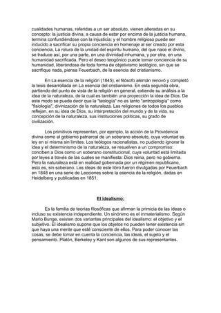 cualidades humanas, referidas a un ser absoluto, vienen alteradas en su
concepto: la justicia divina, a causa de estar por encima de la justicia humana,
termina confundiéndose con la injusticia; y el hombre religioso puede ser
inducido a sacrificar su propia conciencia en homenaje al ser creado por esta
conciencia. La rotura de la unidad del espíritu humano, del que nace el divino,
se traduce así, por una parte, en una divinidad inhumana, y por otra, en una
humanidad sacrificada. Pero el deseo teogónico puede tomar conciencia de su
humanidad, liberándose de toda forma de objetivismo teológico, sin que se
sacrifique nada, piensa Feuerbach, de la esencia del cristianismo.
En La esencia de la religión (1845), el filósofo alemán renovó y completó
la tesis desarrollada en La esencia del cristianismo. En esta segunda obra,
partiendo del punto de vista de la religión en general, extiende su análisis a la
idea de la naturaleza, de la cual es también una proyección la idea de Dios. De
este modo se puede decir que la "teología" no es tanto "antropología" como
"fisiología", divinización de la naturaleza. Las religiones de todos los pueblos
reflejan, en su idea de Dios, su interpretación del mundo y de la vida, su
concepción de la naturaleza, sus instituciones políticas, su grado de
civilización.
Los primitivos representan, por ejemplo, la acción de la Providencia
divina como el gobierno patriarcal de un soberano absoluto, cuya voluntad es
ley en sí misma sin límites. Los teólogos racionalistas, no pudiendo ignorar la
idea y el determinismo de la naturaleza, se resuelven a un compromiso:
conciben a Dios como un soberano constitucional, cuya voluntad está limitada
por leyes a través de las cuales se manifiesta: Dios reina, pero no gobierna.
Pero la naturaleza está en realidad gobernada por un régimen republicano,
esto es, sin soberano. Las ideas de este libro fueron divulgadas por Feuerbach
en 1848 en una serie de Lecciones sobre la esencia de la religión, dadas en
Heidelberg y publicadas en 1851.
El idealismo:
Es la familia de teorías filosóficas que afirman la primicia de las ideas o
incluso su existencia independiente. Un sinónimo es el inmaterialismo. Según
Mario Bunge, existen dos variantes principales del idealismo: el objetivo y el
subjetivo. El idealismo supone que los objetos no pueden tener existencia sin
que haya una mente que esté consciente de ellos. Para poder conocer las
cosas, se debe tomar en cuenta la conciencia, las ideas, el sujeto y el
pensamiento. Platón, Berkeley y Kant son algunos de sus representantes.
 