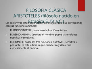 FILOSOFIA CLÀSICA
ARISTOTELES (filósofo nacido en
Estagira S. IV a.C.)
Los seres vivos están organizados en una jerarquía que corresponde
con sus funciones anímicas:
1) EL REINO VEGETAL: posee solo la función nutritiva.
2) EL REINO ANIMAL: (excepto el hombre) posee las funciones
nutritivas y sensitivas.
3) EL HOMBRE: posee las tres funciones: nutritivas , sensitiva y
pensante. Es esta ultima la que caracteriza y diferencia
esencialmente al hombre.
 